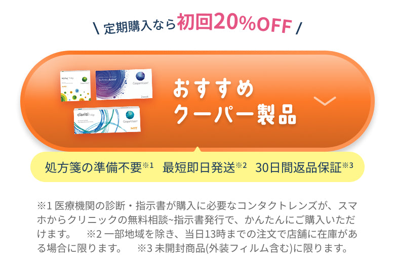 定期購入なら初回20%OFF おすすめクーパー製品 処方箋の準備不要※1 最短即日発送※2 30日間返品保証※3 ※1 医療機関の診断・指示書が購入に必要なコンタクトレンズが、スマホからクリニックの無料相談~指示書発行で、かんたんにご購入いただけます。 ※2 一部地域を除き、当日13時までの注文で店舗に在庫がある場合に限ります。 ※3 未開封商品(外装フィルム含む)に限ります。