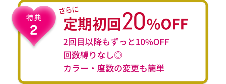 特典２ さらに　定期初回20%OFF 2回目以降もずっと10%OFF 回数縛りなし◎ カラー・度数の変更も簡単